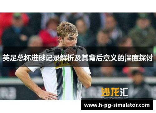 英足总杯进球记录解析及其背后意义的深度探讨 英足总杯进球记录解析及其背后意义的深度探讨