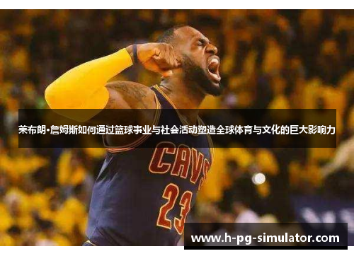 莱布朗·詹姆斯如何通过篮球事业与社会活动塑造全球体育与文化的巨大影响力