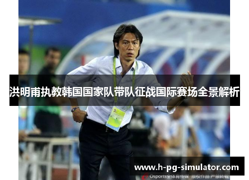 洪明甫执教韩国国家队带队征战国际赛场全景解析 洪明甫执教韩国国家队带队征战国际赛场全景解析